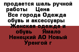 продается шаль ручной работы  › Цена ­ 1 300 - Все города Одежда, обувь и аксессуары » Женская одежда и обувь   . Ямало-Ненецкий АО,Новый Уренгой г.